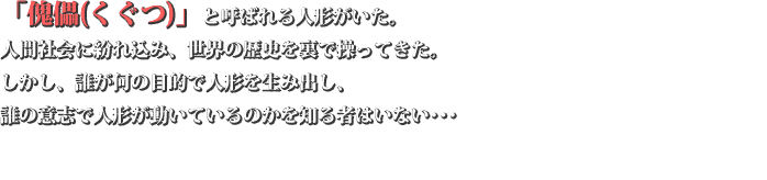「傀儡(くぐつ)」と呼ばれる人形がいた。  人間の社会に紛れ込み、世界の歴史を裏で操ってきた。しかし、誰が何の目的で人形を生み出し、誰の意志で人形が動いているのかを知る者はいない…… 