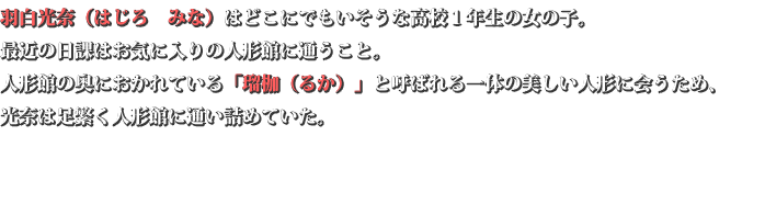 羽白 光奈(はじろ みな)はどこにでもいそうな高校1年生の女の子。 最近の日課はお気に入りの人形館に通うこと。 人形館の奥におかれている「瑠枷(るか)」と呼ばれる一体の美しい人形に会うため、 光奈は足繁く人形館に通い詰めていた。 