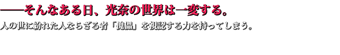 ──そんなある日、光奈の世界は一変する。 人の世に紛れた人ならざる者「傀儡」を視認する力を持ってしまう。 