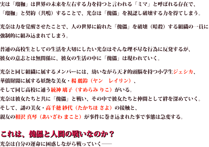 実は「瑠枷」は世界の未来を左右する力を持つと言われる「ミマ」と呼ばれる存在 で、「瑠枷」と契約(共鳴)することで、光奈は「傀儡」を視認し破壊する力を得てしまう。 光奈は力を覚醒させたことで、人の世界に紛れた「傀儡」を破壊(暗殺)する組織の 一員に強制的に組み込まれてしまう。 普通の高校生としての生活を大切にしたい光奈はそんな理不尽な行為に反発する が、彼女の意志とは無関係に、彼女の生活の中に「傀儡」は現われていく。 光奈と同じ組織に属するメンバーには、幼いながら天才的頭脳を持つ小学生ジェシカ、 華僑財閥に属する妖艶な美女・楊 麗鈴(ヤン レイリン)、 そして同じ高校に通う統神 璃子(すめらみ りこ)がいる。 光奈は彼女たちと共に「傀儡」と戦い、その中で彼女たちと仲間として絆を深めていく。 そして、謎の美女・高千穂 紗代(たかちほ さよ)の接触と、 親友の相沢 真琴(あいざわ まこと)が事件に巻き込まれた事で事態は急変する。 これは、傀儡と人間の戦いなのか？ 光奈は自分の運命に困惑しながら戦っていく── 
